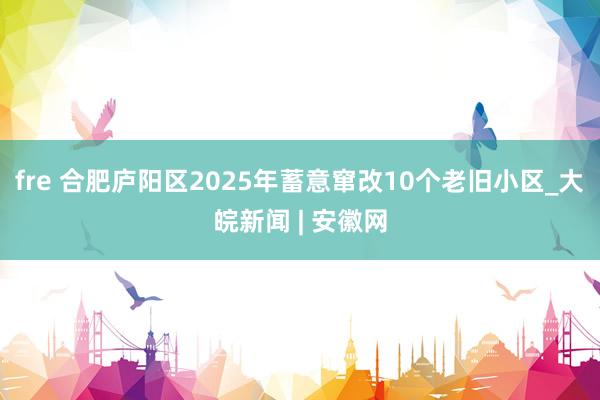 fre 合肥庐阳区2025年蓄意窜改10个老旧小区_大皖新闻 | 安徽网