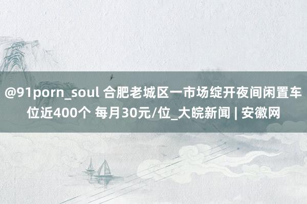 @91porn_soul 合肥老城区一市场绽开夜间闲置车位近400个 每月30元/位_大皖新闻 | 安徽网