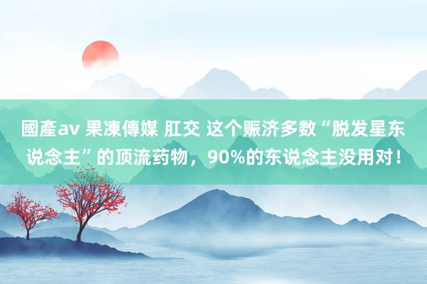 國產av 果凍傳媒 肛交 这个赈济多数“脱发星东说念主”的顶流药物，90%的东说念主没用对！