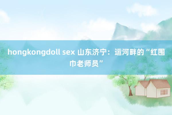 hongkongdoll sex 山东济宁：运河畔的“红围巾老师员”